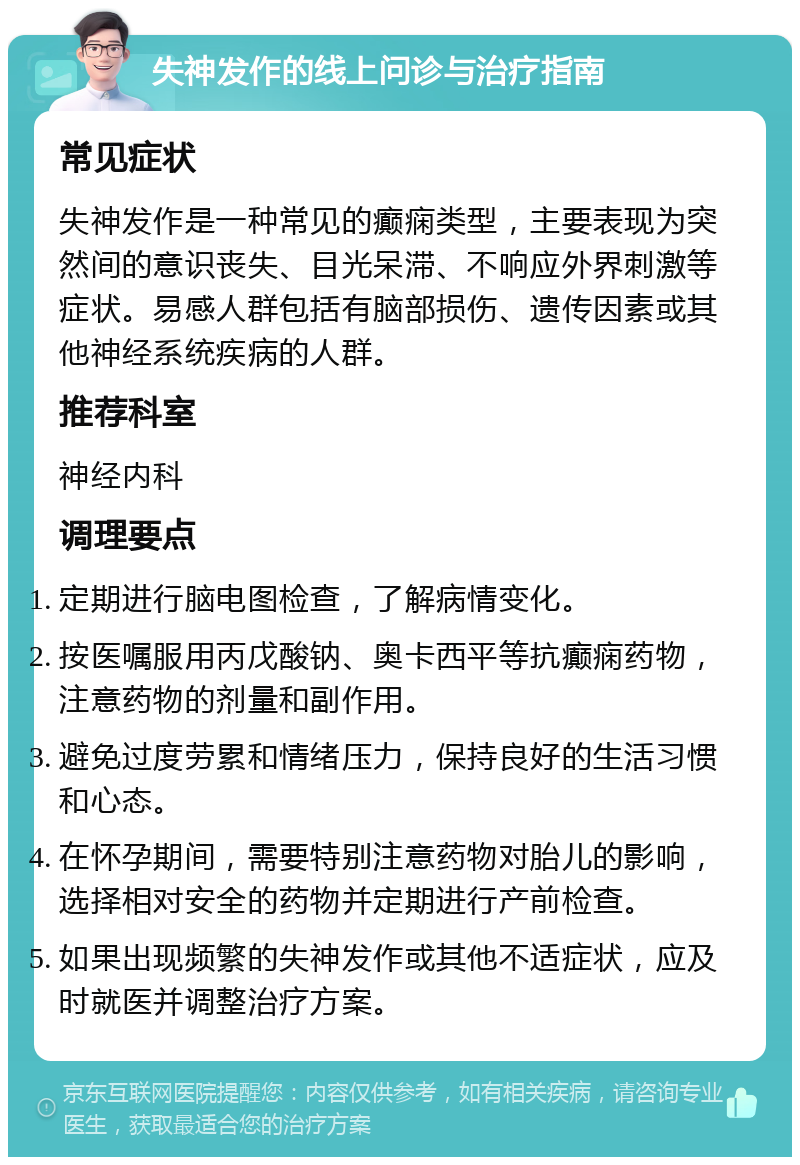 失神发作的线上问诊与治疗指南 常见症状 失神发作是一种常见的癫痫类型，主要表现为突然间的意识丧失、目光呆滞、不响应外界刺激等症状。易感人群包括有脑部损伤、遗传因素或其他神经系统疾病的人群。 推荐科室 神经内科 调理要点 定期进行脑电图检查，了解病情变化。 按医嘱服用丙戊酸钠、奥卡西平等抗癫痫药物，注意药物的剂量和副作用。 避免过度劳累和情绪压力，保持良好的生活习惯和心态。 在怀孕期间，需要特别注意药物对胎儿的影响，选择相对安全的药物并定期进行产前检查。 如果出现频繁的失神发作或其他不适症状，应及时就医并调整治疗方案。