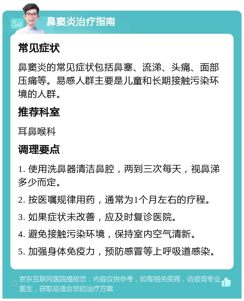 鼻窦炎治疗指南 常见症状 鼻窦炎的常见症状包括鼻塞、流涕、头痛、面部压痛等。易感人群主要是儿童和长期接触污染环境的人群。 推荐科室 耳鼻喉科 调理要点 1. 使用洗鼻器清洁鼻腔，两到三次每天，视鼻涕多少而定。 2. 按医嘱规律用药，通常为1个月左右的疗程。 3. 如果症状未改善，应及时复诊医院。 4. 避免接触污染环境，保持室内空气清新。 5. 加强身体免疫力，预防感冒等上呼吸道感染。