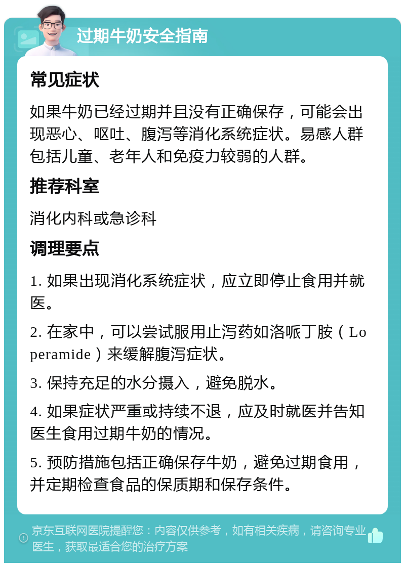 过期牛奶安全指南 常见症状 如果牛奶已经过期并且没有正确保存，可能会出现恶心、呕吐、腹泻等消化系统症状。易感人群包括儿童、老年人和免疫力较弱的人群。 推荐科室 消化内科或急诊科 调理要点 1. 如果出现消化系统症状，应立即停止食用并就医。 2. 在家中，可以尝试服用止泻药如洛哌丁胺（Loperamide）来缓解腹泻症状。 3. 保持充足的水分摄入，避免脱水。 4. 如果症状严重或持续不退，应及时就医并告知医生食用过期牛奶的情况。 5. 预防措施包括正确保存牛奶，避免过期食用，并定期检查食品的保质期和保存条件。