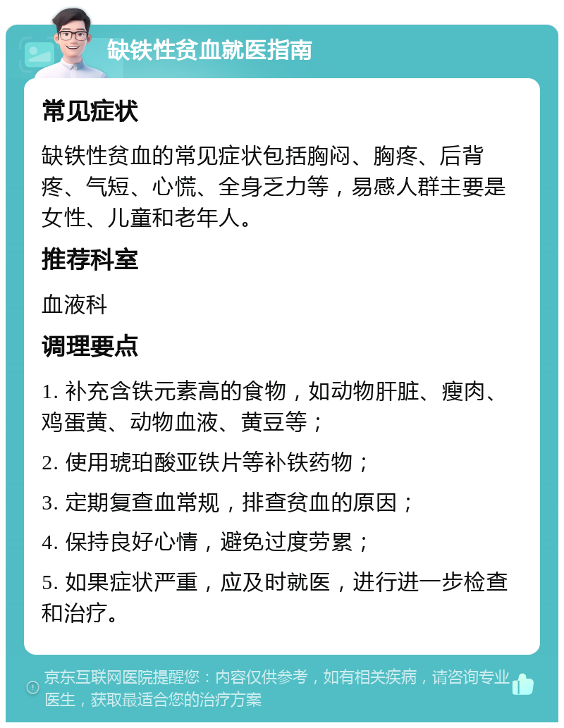 缺铁性贫血就医指南 常见症状 缺铁性贫血的常见症状包括胸闷、胸疼、后背疼、气短、心慌、全身乏力等，易感人群主要是女性、儿童和老年人。 推荐科室 血液科 调理要点 1. 补充含铁元素高的食物，如动物肝脏、瘦肉、鸡蛋黄、动物血液、黄豆等； 2. 使用琥珀酸亚铁片等补铁药物； 3. 定期复查血常规，排查贫血的原因； 4. 保持良好心情，避免过度劳累； 5. 如果症状严重，应及时就医，进行进一步检查和治疗。