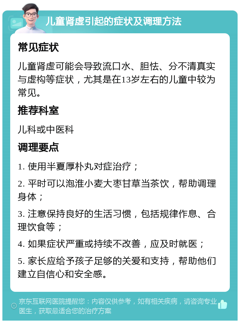 儿童肾虚引起的症状及调理方法 常见症状 儿童肾虚可能会导致流口水、胆怯、分不清真实与虚构等症状，尤其是在13岁左右的儿童中较为常见。 推荐科室 儿科或中医科 调理要点 1. 使用半夏厚朴丸对症治疗； 2. 平时可以泡淮小麦大枣甘草当茶饮，帮助调理身体； 3. 注意保持良好的生活习惯，包括规律作息、合理饮食等； 4. 如果症状严重或持续不改善，应及时就医； 5. 家长应给予孩子足够的关爱和支持，帮助他们建立自信心和安全感。