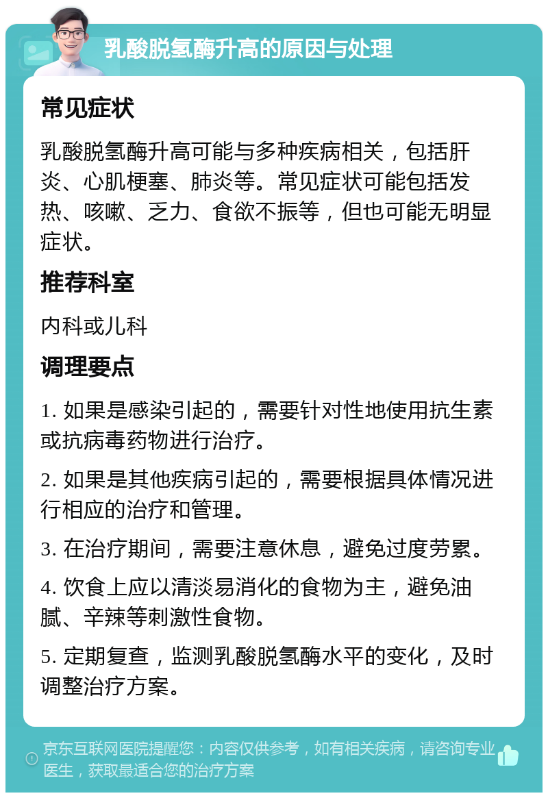 乳酸脱氢酶升高的原因与处理 常见症状 乳酸脱氢酶升高可能与多种疾病相关，包括肝炎、心肌梗塞、肺炎等。常见症状可能包括发热、咳嗽、乏力、食欲不振等，但也可能无明显症状。 推荐科室 内科或儿科 调理要点 1. 如果是感染引起的，需要针对性地使用抗生素或抗病毒药物进行治疗。 2. 如果是其他疾病引起的，需要根据具体情况进行相应的治疗和管理。 3. 在治疗期间，需要注意休息，避免过度劳累。 4. 饮食上应以清淡易消化的食物为主，避免油腻、辛辣等刺激性食物。 5. 定期复查，监测乳酸脱氢酶水平的变化，及时调整治疗方案。