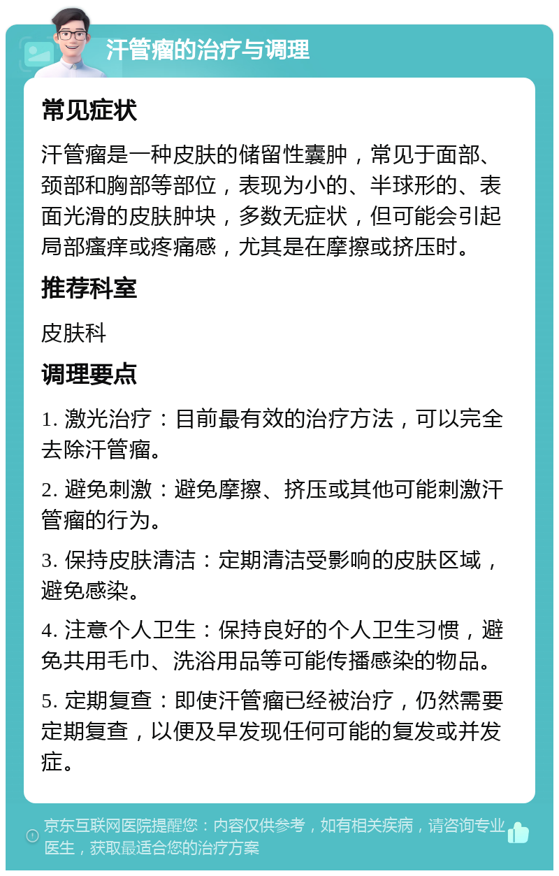 汗管瘤的治疗与调理 常见症状 汗管瘤是一种皮肤的储留性囊肿，常见于面部、颈部和胸部等部位，表现为小的、半球形的、表面光滑的皮肤肿块，多数无症状，但可能会引起局部瘙痒或疼痛感，尤其是在摩擦或挤压时。 推荐科室 皮肤科 调理要点 1. 激光治疗：目前最有效的治疗方法，可以完全去除汗管瘤。 2. 避免刺激：避免摩擦、挤压或其他可能刺激汗管瘤的行为。 3. 保持皮肤清洁：定期清洁受影响的皮肤区域，避免感染。 4. 注意个人卫生：保持良好的个人卫生习惯，避免共用毛巾、洗浴用品等可能传播感染的物品。 5. 定期复查：即使汗管瘤已经被治疗，仍然需要定期复查，以便及早发现任何可能的复发或并发症。