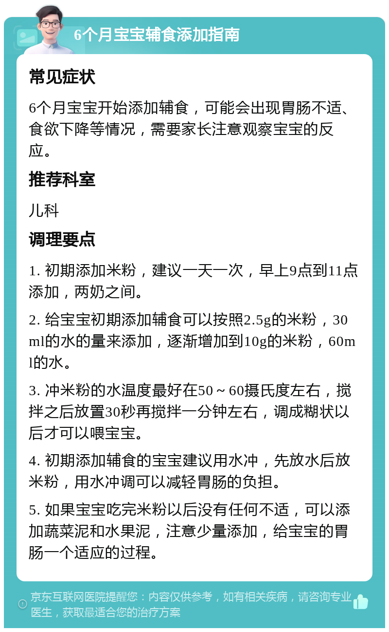 6个月宝宝辅食添加指南 常见症状 6个月宝宝开始添加辅食，可能会出现胃肠不适、食欲下降等情况，需要家长注意观察宝宝的反应。 推荐科室 儿科 调理要点 1. 初期添加米粉，建议一天一次，早上9点到11点添加，两奶之间。 2. 给宝宝初期添加辅食可以按照2.5g的米粉，30ml的水的量来添加，逐渐增加到10g的米粉，60ml的水。 3. 冲米粉的水温度最好在50～60摄氏度左右，搅拌之后放置30秒再搅拌一分钟左右，调成糊状以后才可以喂宝宝。 4. 初期添加辅食的宝宝建议用水冲，先放水后放米粉，用水冲调可以减轻胃肠的负担。 5. 如果宝宝吃完米粉以后没有任何不适，可以添加蔬菜泥和水果泥，注意少量添加，给宝宝的胃肠一个适应的过程。