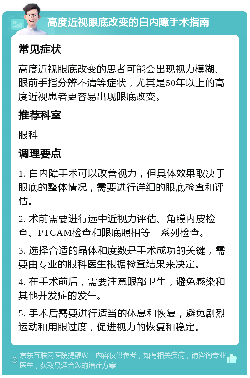 高度近视眼底改变的白内障手术指南 常见症状 高度近视眼底改变的患者可能会出现视力模糊、眼前手指分辨不清等症状，尤其是50年以上的高度近视患者更容易出现眼底改变。 推荐科室 眼科 调理要点 1. 白内障手术可以改善视力，但具体效果取决于眼底的整体情况，需要进行详细的眼底检查和评估。 2. 术前需要进行远中近视力评估、角膜内皮检查、PTCAM检查和眼底照相等一系列检查。 3. 选择合适的晶体和度数是手术成功的关键，需要由专业的眼科医生根据检查结果来决定。 4. 在手术前后，需要注意眼部卫生，避免感染和其他并发症的发生。 5. 手术后需要进行适当的休息和恢复，避免剧烈运动和用眼过度，促进视力的恢复和稳定。