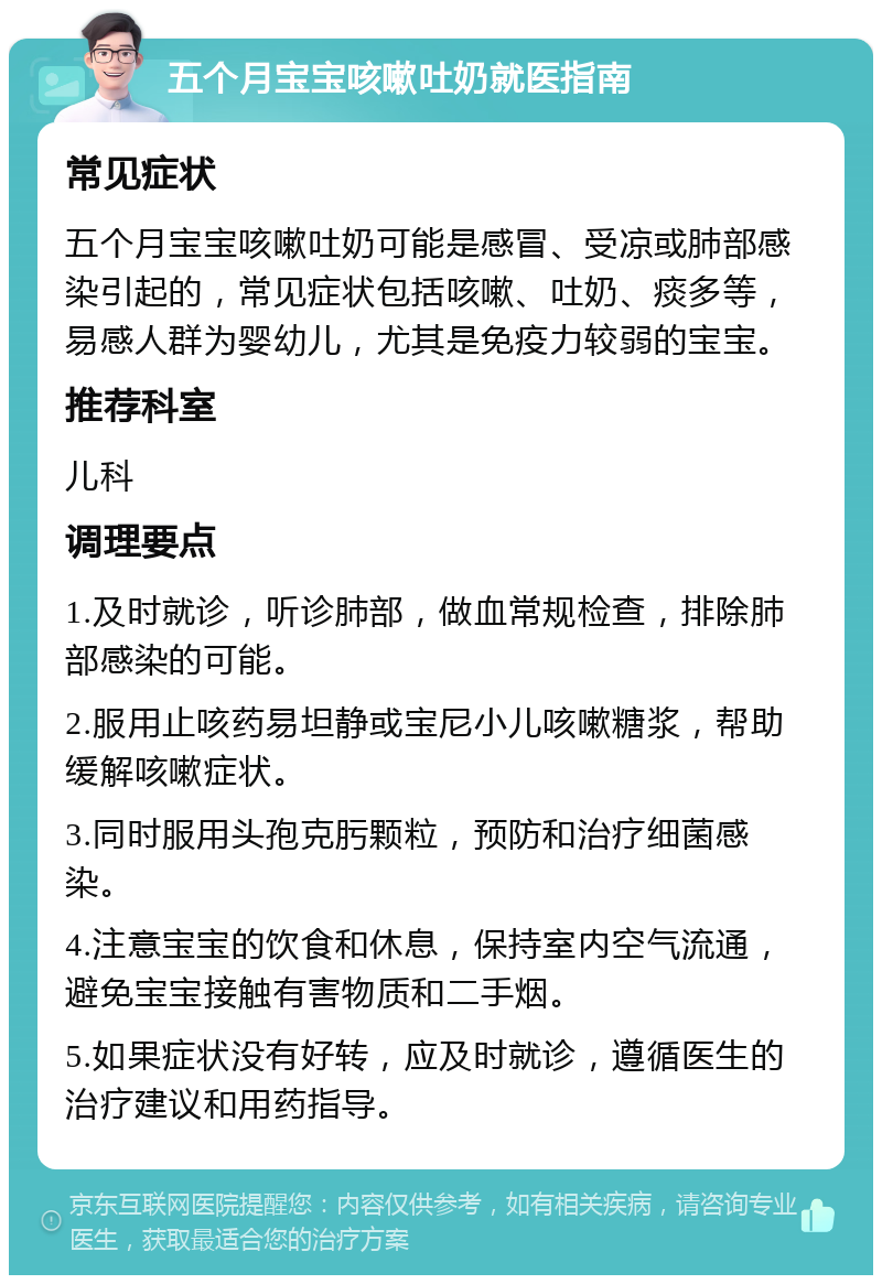 五个月宝宝咳嗽吐奶就医指南 常见症状 五个月宝宝咳嗽吐奶可能是感冒、受凉或肺部感染引起的，常见症状包括咳嗽、吐奶、痰多等，易感人群为婴幼儿，尤其是免疫力较弱的宝宝。 推荐科室 儿科 调理要点 1.及时就诊，听诊肺部，做血常规检查，排除肺部感染的可能。 2.服用止咳药易坦静或宝尼小儿咳嗽糖浆，帮助缓解咳嗽症状。 3.同时服用头孢克肟颗粒，预防和治疗细菌感染。 4.注意宝宝的饮食和休息，保持室内空气流通，避免宝宝接触有害物质和二手烟。 5.如果症状没有好转，应及时就诊，遵循医生的治疗建议和用药指导。