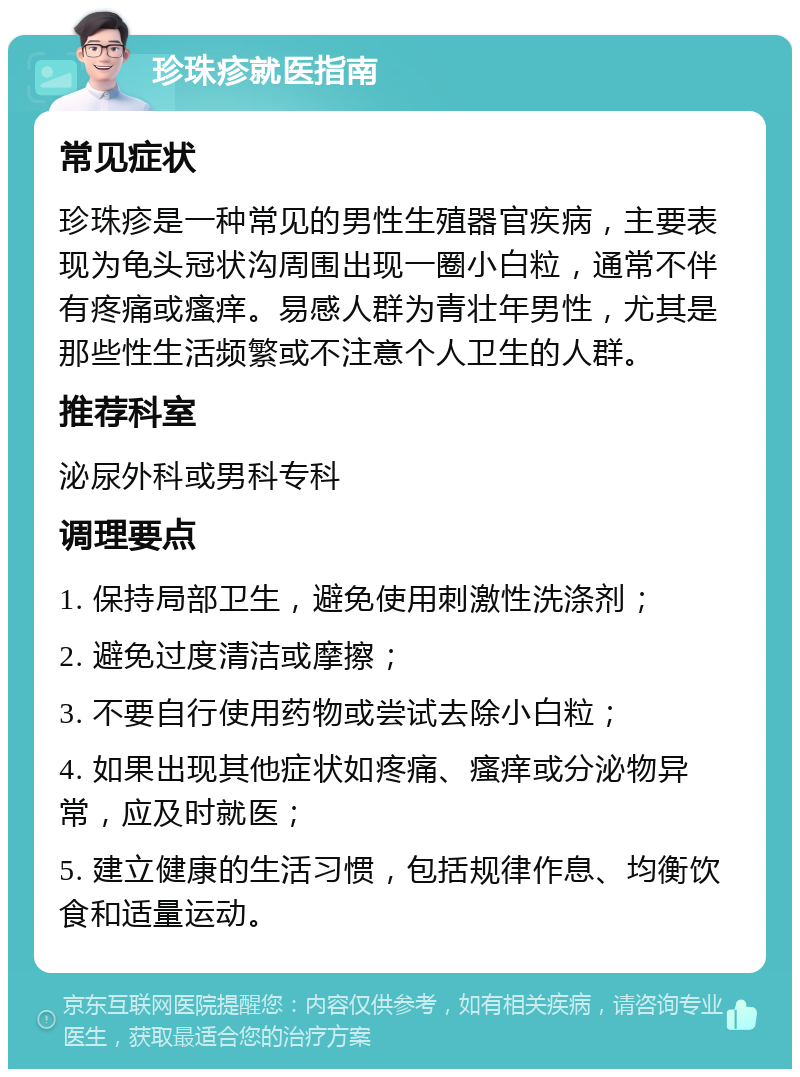 珍珠疹就医指南 常见症状 珍珠疹是一种常见的男性生殖器官疾病，主要表现为龟头冠状沟周围出现一圈小白粒，通常不伴有疼痛或瘙痒。易感人群为青壮年男性，尤其是那些性生活频繁或不注意个人卫生的人群。 推荐科室 泌尿外科或男科专科 调理要点 1. 保持局部卫生，避免使用刺激性洗涤剂； 2. 避免过度清洁或摩擦； 3. 不要自行使用药物或尝试去除小白粒； 4. 如果出现其他症状如疼痛、瘙痒或分泌物异常，应及时就医； 5. 建立健康的生活习惯，包括规律作息、均衡饮食和适量运动。