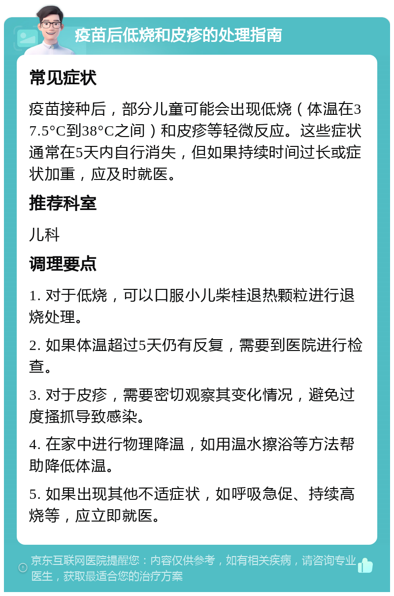 疫苗后低烧和皮疹的处理指南 常见症状 疫苗接种后，部分儿童可能会出现低烧（体温在37.5°C到38°C之间）和皮疹等轻微反应。这些症状通常在5天内自行消失，但如果持续时间过长或症状加重，应及时就医。 推荐科室 儿科 调理要点 1. 对于低烧，可以口服小儿柴桂退热颗粒进行退烧处理。 2. 如果体温超过5天仍有反复，需要到医院进行检查。 3. 对于皮疹，需要密切观察其变化情况，避免过度搔抓导致感染。 4. 在家中进行物理降温，如用温水擦浴等方法帮助降低体温。 5. 如果出现其他不适症状，如呼吸急促、持续高烧等，应立即就医。