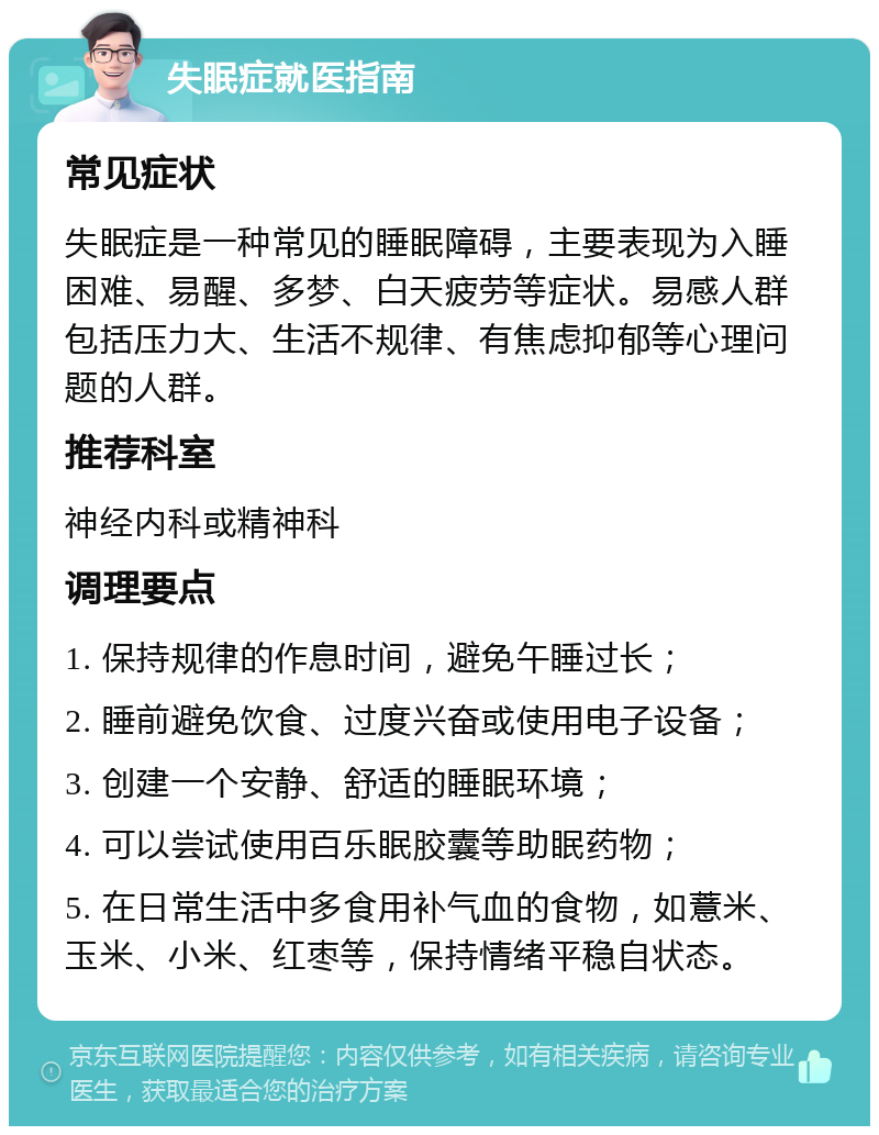 失眠症就医指南 常见症状 失眠症是一种常见的睡眠障碍，主要表现为入睡困难、易醒、多梦、白天疲劳等症状。易感人群包括压力大、生活不规律、有焦虑抑郁等心理问题的人群。 推荐科室 神经内科或精神科 调理要点 1. 保持规律的作息时间，避免午睡过长； 2. 睡前避免饮食、过度兴奋或使用电子设备； 3. 创建一个安静、舒适的睡眠环境； 4. 可以尝试使用百乐眠胶囊等助眠药物； 5. 在日常生活中多食用补气血的食物，如薏米、玉米、小米、红枣等，保持情绪平稳自状态。