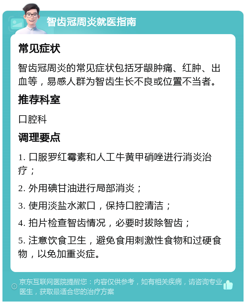 智齿冠周炎就医指南 常见症状 智齿冠周炎的常见症状包括牙龈肿痛、红肿、出血等，易感人群为智齿生长不良或位置不当者。 推荐科室 口腔科 调理要点 1. 口服罗红霉素和人工牛黄甲硝唑进行消炎治疗； 2. 外用碘甘油进行局部消炎； 3. 使用淡盐水漱口，保持口腔清洁； 4. 拍片检查智齿情况，必要时拔除智齿； 5. 注意饮食卫生，避免食用刺激性食物和过硬食物，以免加重炎症。