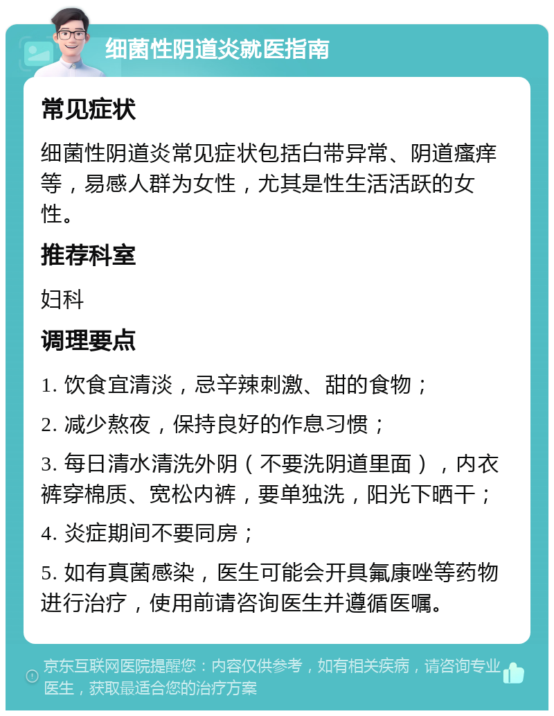 细菌性阴道炎就医指南 常见症状 细菌性阴道炎常见症状包括白带异常、阴道瘙痒等，易感人群为女性，尤其是性生活活跃的女性。 推荐科室 妇科 调理要点 1. 饮食宜清淡，忌辛辣刺激、甜的食物； 2. 减少熬夜，保持良好的作息习惯； 3. 每日清水清洗外阴（不要洗阴道里面），内衣裤穿棉质、宽松内裤，要单独洗，阳光下晒干； 4. 炎症期间不要同房； 5. 如有真菌感染，医生可能会开具氟康唑等药物进行治疗，使用前请咨询医生并遵循医嘱。