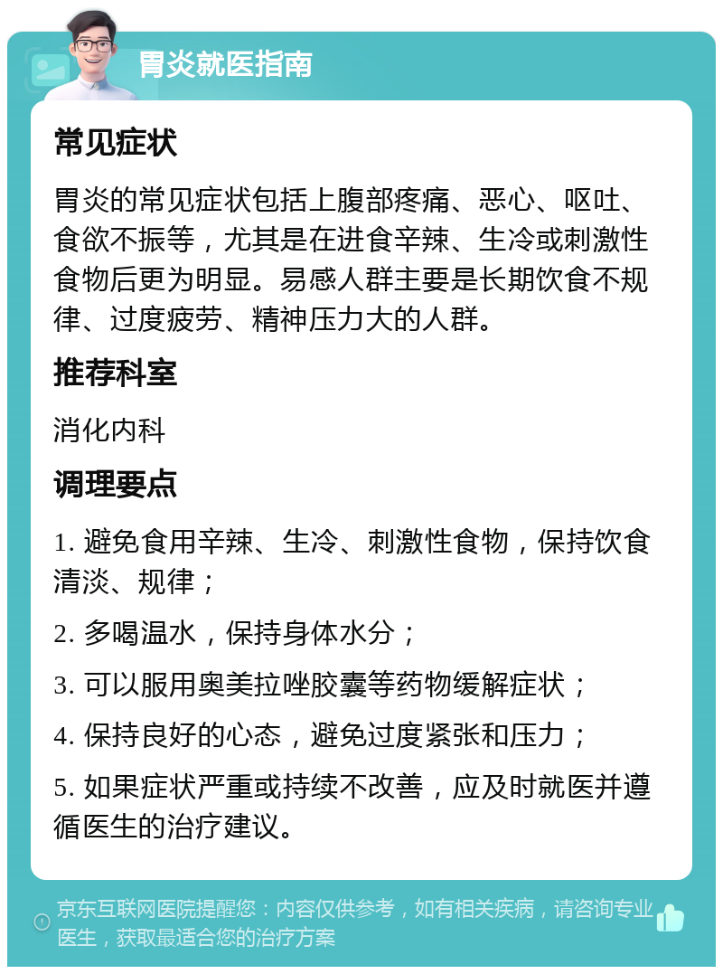 胃炎就医指南 常见症状 胃炎的常见症状包括上腹部疼痛、恶心、呕吐、食欲不振等，尤其是在进食辛辣、生冷或刺激性食物后更为明显。易感人群主要是长期饮食不规律、过度疲劳、精神压力大的人群。 推荐科室 消化内科 调理要点 1. 避免食用辛辣、生冷、刺激性食物，保持饮食清淡、规律； 2. 多喝温水，保持身体水分； 3. 可以服用奥美拉唑胶囊等药物缓解症状； 4. 保持良好的心态，避免过度紧张和压力； 5. 如果症状严重或持续不改善，应及时就医并遵循医生的治疗建议。