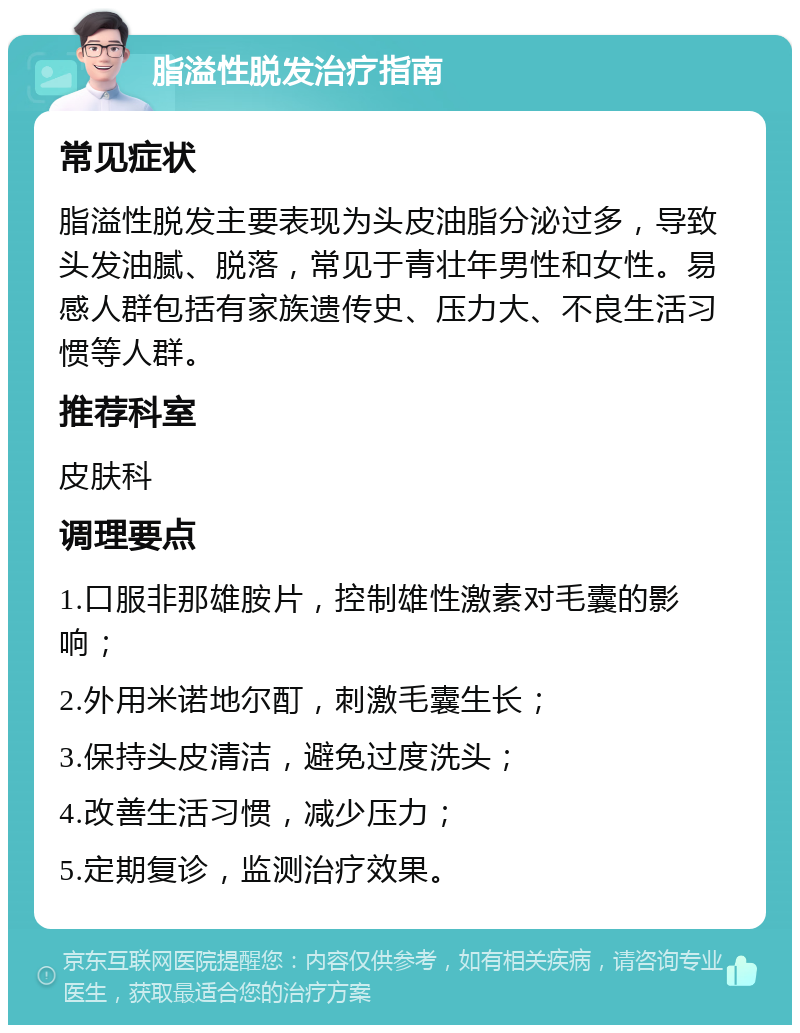 脂溢性脱发治疗指南 常见症状 脂溢性脱发主要表现为头皮油脂分泌过多，导致头发油腻、脱落，常见于青壮年男性和女性。易感人群包括有家族遗传史、压力大、不良生活习惯等人群。 推荐科室 皮肤科 调理要点 1.口服非那雄胺片，控制雄性激素对毛囊的影响； 2.外用米诺地尔酊，刺激毛囊生长； 3.保持头皮清洁，避免过度洗头； 4.改善生活习惯，减少压力； 5.定期复诊，监测治疗效果。