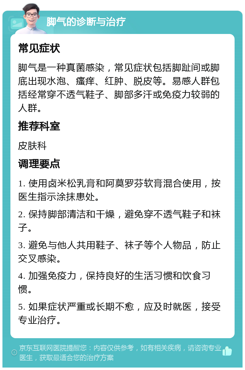 脚气的诊断与治疗 常见症状 脚气是一种真菌感染，常见症状包括脚趾间或脚底出现水泡、瘙痒、红肿、脱皮等。易感人群包括经常穿不透气鞋子、脚部多汗或免疫力较弱的人群。 推荐科室 皮肤科 调理要点 1. 使用卤米松乳膏和阿莫罗芬软膏混合使用，按医生指示涂抹患处。 2. 保持脚部清洁和干燥，避免穿不透气鞋子和袜子。 3. 避免与他人共用鞋子、袜子等个人物品，防止交叉感染。 4. 加强免疫力，保持良好的生活习惯和饮食习惯。 5. 如果症状严重或长期不愈，应及时就医，接受专业治疗。