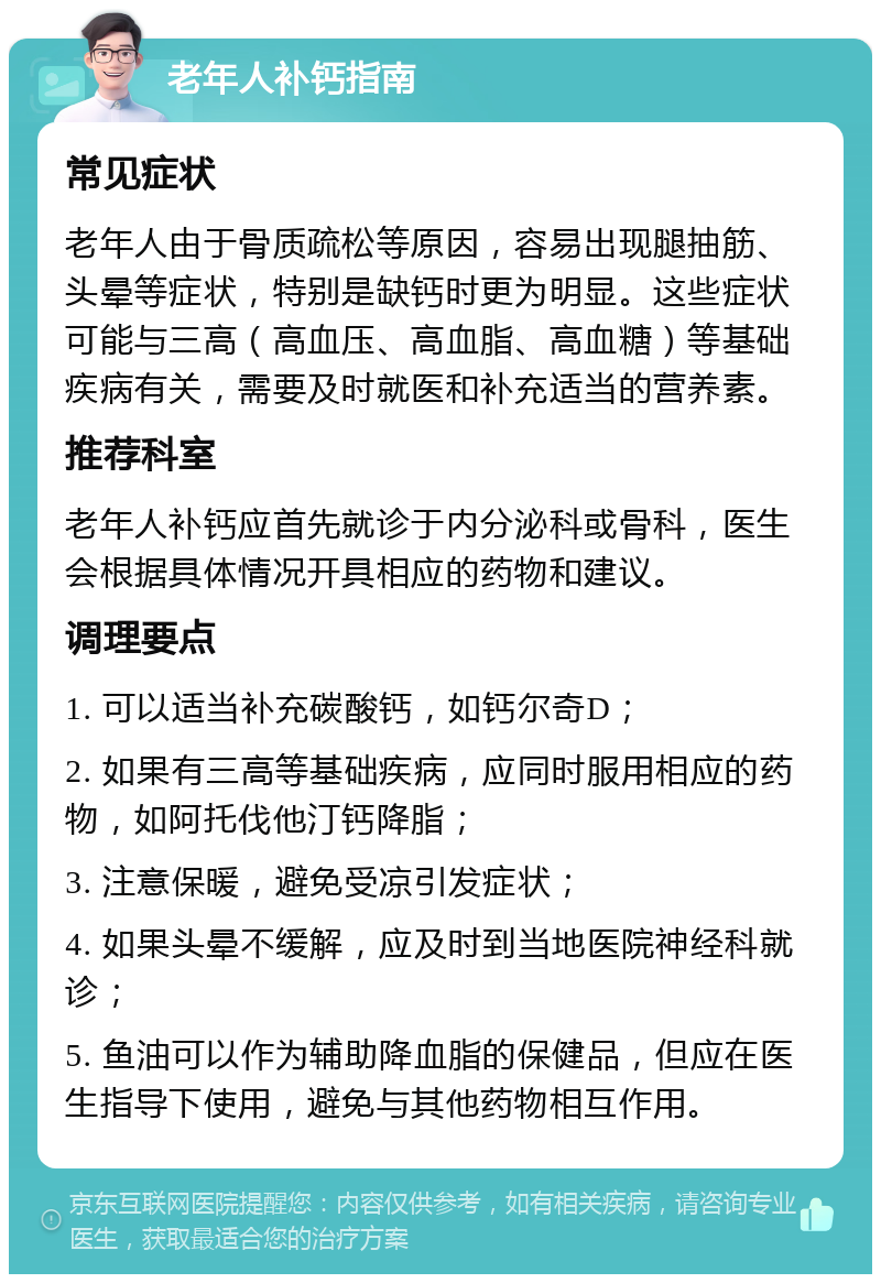 老年人补钙指南 常见症状 老年人由于骨质疏松等原因，容易出现腿抽筋、头晕等症状，特别是缺钙时更为明显。这些症状可能与三高（高血压、高血脂、高血糖）等基础疾病有关，需要及时就医和补充适当的营养素。 推荐科室 老年人补钙应首先就诊于内分泌科或骨科，医生会根据具体情况开具相应的药物和建议。 调理要点 1. 可以适当补充碳酸钙，如钙尔奇D； 2. 如果有三高等基础疾病，应同时服用相应的药物，如阿托伐他汀钙降脂； 3. 注意保暖，避免受凉引发症状； 4. 如果头晕不缓解，应及时到当地医院神经科就诊； 5. 鱼油可以作为辅助降血脂的保健品，但应在医生指导下使用，避免与其他药物相互作用。