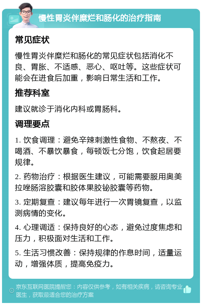 慢性胃炎伴糜烂和肠化的治疗指南 常见症状 慢性胃炎伴糜烂和肠化的常见症状包括消化不良、胃胀、不适感、恶心、呕吐等。这些症状可能会在进食后加重，影响日常生活和工作。 推荐科室 建议就诊于消化内科或胃肠科。 调理要点 1. 饮食调理：避免辛辣刺激性食物、不熬夜、不喝酒、不暴饮暴食，每顿饭七分饱，饮食起居要规律。 2. 药物治疗：根据医生建议，可能需要服用奥美拉唑肠溶胶囊和胶体果胶铋胶囊等药物。 3. 定期复查：建议每年进行一次胃镜复查，以监测病情的变化。 4. 心理调适：保持良好的心态，避免过度焦虑和压力，积极面对生活和工作。 5. 生活习惯改善：保持规律的作息时间，适量运动，增强体质，提高免疫力。