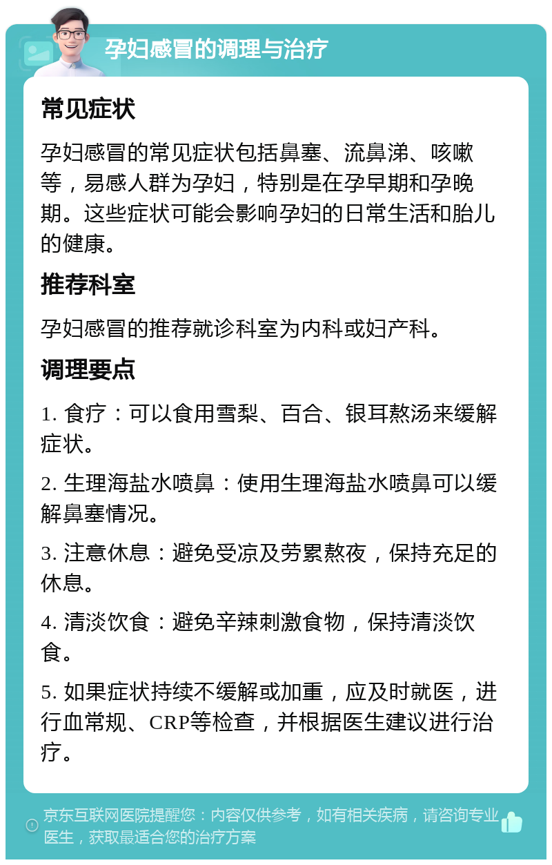 孕妇感冒的调理与治疗 常见症状 孕妇感冒的常见症状包括鼻塞、流鼻涕、咳嗽等，易感人群为孕妇，特别是在孕早期和孕晚期。这些症状可能会影响孕妇的日常生活和胎儿的健康。 推荐科室 孕妇感冒的推荐就诊科室为内科或妇产科。 调理要点 1. 食疗：可以食用雪梨、百合、银耳熬汤来缓解症状。 2. 生理海盐水喷鼻：使用生理海盐水喷鼻可以缓解鼻塞情况。 3. 注意休息：避免受凉及劳累熬夜，保持充足的休息。 4. 清淡饮食：避免辛辣刺激食物，保持清淡饮食。 5. 如果症状持续不缓解或加重，应及时就医，进行血常规、CRP等检查，并根据医生建议进行治疗。