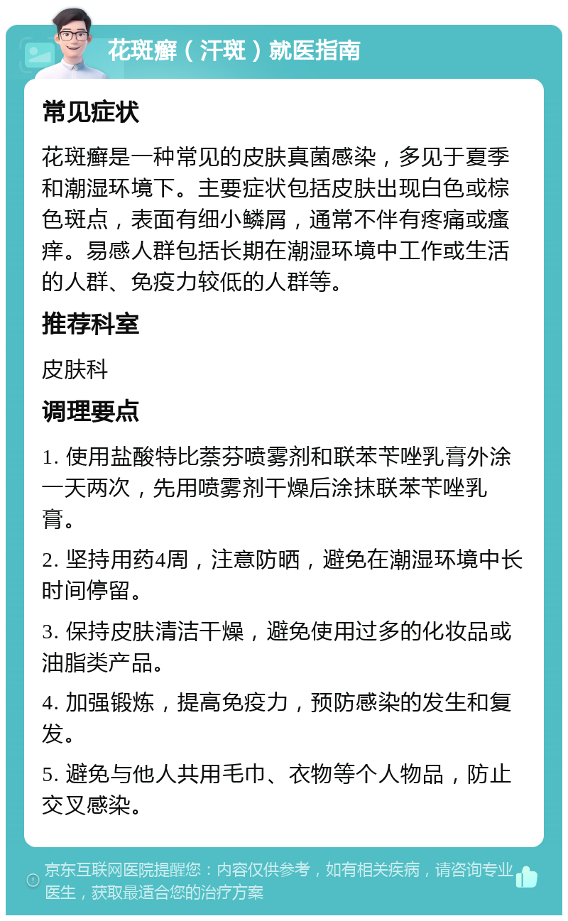 花斑癣（汗斑）就医指南 常见症状 花斑癣是一种常见的皮肤真菌感染，多见于夏季和潮湿环境下。主要症状包括皮肤出现白色或棕色斑点，表面有细小鳞屑，通常不伴有疼痛或瘙痒。易感人群包括长期在潮湿环境中工作或生活的人群、免疫力较低的人群等。 推荐科室 皮肤科 调理要点 1. 使用盐酸特比萘芬喷雾剂和联苯苄唑乳膏外涂一天两次，先用喷雾剂干燥后涂抹联苯苄唑乳膏。 2. 坚持用药4周，注意防晒，避免在潮湿环境中长时间停留。 3. 保持皮肤清洁干燥，避免使用过多的化妆品或油脂类产品。 4. 加强锻炼，提高免疫力，预防感染的发生和复发。 5. 避免与他人共用毛巾、衣物等个人物品，防止交叉感染。