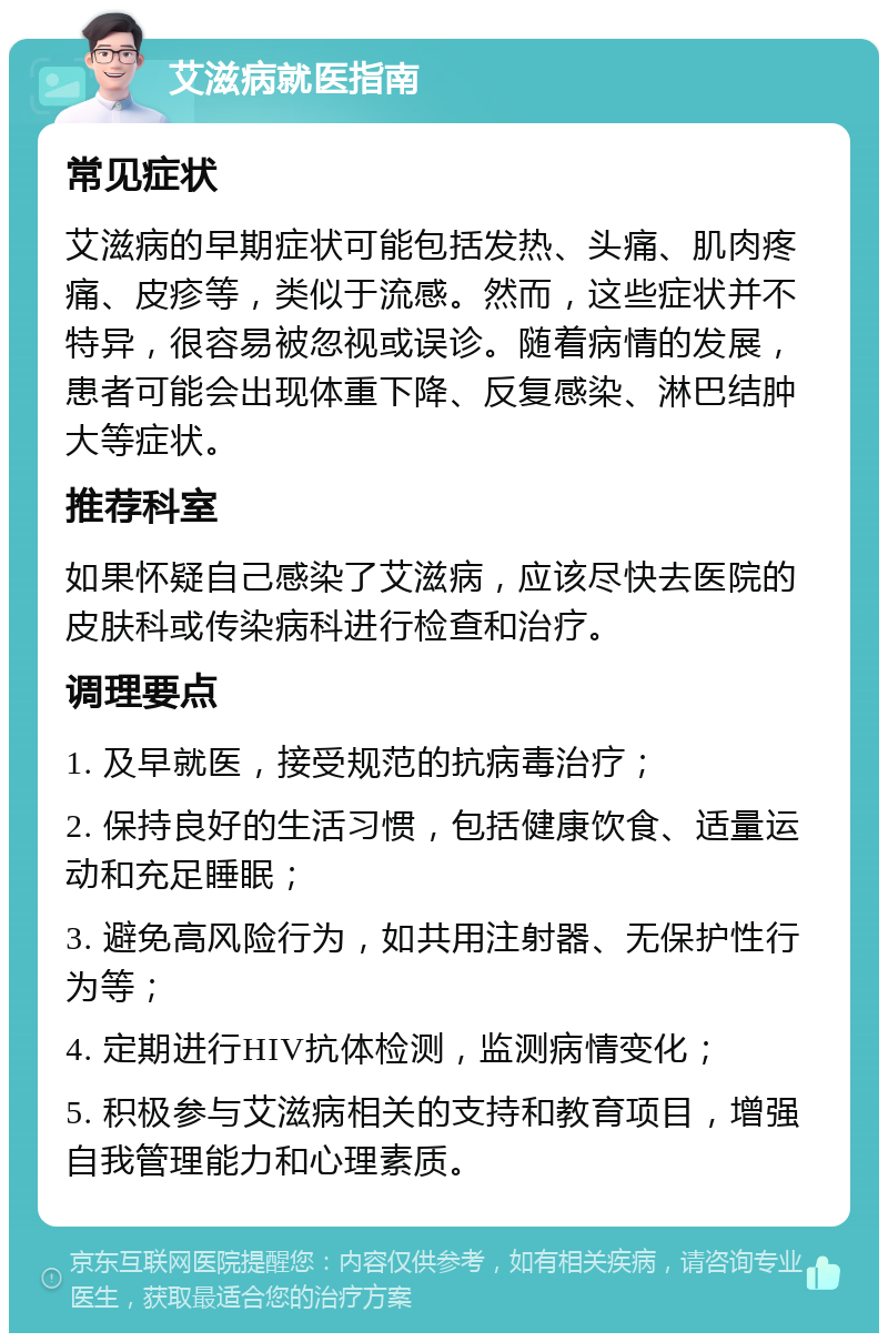 艾滋病就医指南 常见症状 艾滋病的早期症状可能包括发热、头痛、肌肉疼痛、皮疹等，类似于流感。然而，这些症状并不特异，很容易被忽视或误诊。随着病情的发展，患者可能会出现体重下降、反复感染、淋巴结肿大等症状。 推荐科室 如果怀疑自己感染了艾滋病，应该尽快去医院的皮肤科或传染病科进行检查和治疗。 调理要点 1. 及早就医，接受规范的抗病毒治疗； 2. 保持良好的生活习惯，包括健康饮食、适量运动和充足睡眠； 3. 避免高风险行为，如共用注射器、无保护性行为等； 4. 定期进行HIV抗体检测，监测病情变化； 5. 积极参与艾滋病相关的支持和教育项目，增强自我管理能力和心理素质。