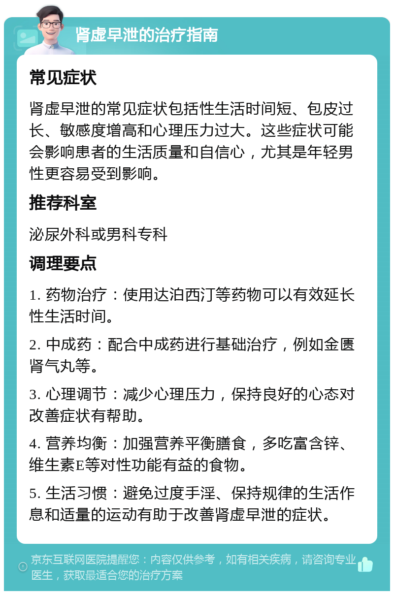 肾虚早泄的治疗指南 常见症状 肾虚早泄的常见症状包括性生活时间短、包皮过长、敏感度增高和心理压力过大。这些症状可能会影响患者的生活质量和自信心，尤其是年轻男性更容易受到影响。 推荐科室 泌尿外科或男科专科 调理要点 1. 药物治疗：使用达泊西汀等药物可以有效延长性生活时间。 2. 中成药：配合中成药进行基础治疗，例如金匮肾气丸等。 3. 心理调节：减少心理压力，保持良好的心态对改善症状有帮助。 4. 营养均衡：加强营养平衡膳食，多吃富含锌、维生素E等对性功能有益的食物。 5. 生活习惯：避免过度手淫、保持规律的生活作息和适量的运动有助于改善肾虚早泄的症状。