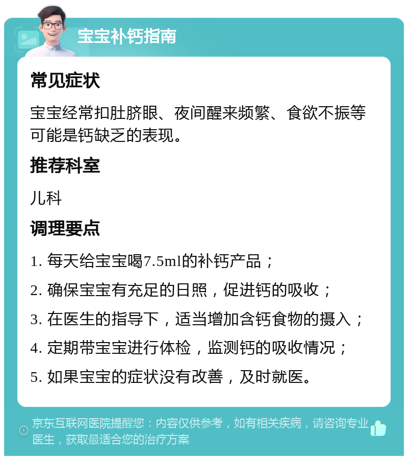 宝宝补钙指南 常见症状 宝宝经常扣肚脐眼、夜间醒来频繁、食欲不振等可能是钙缺乏的表现。 推荐科室 儿科 调理要点 1. 每天给宝宝喝7.5ml的补钙产品； 2. 确保宝宝有充足的日照，促进钙的吸收； 3. 在医生的指导下，适当增加含钙食物的摄入； 4. 定期带宝宝进行体检，监测钙的吸收情况； 5. 如果宝宝的症状没有改善，及时就医。