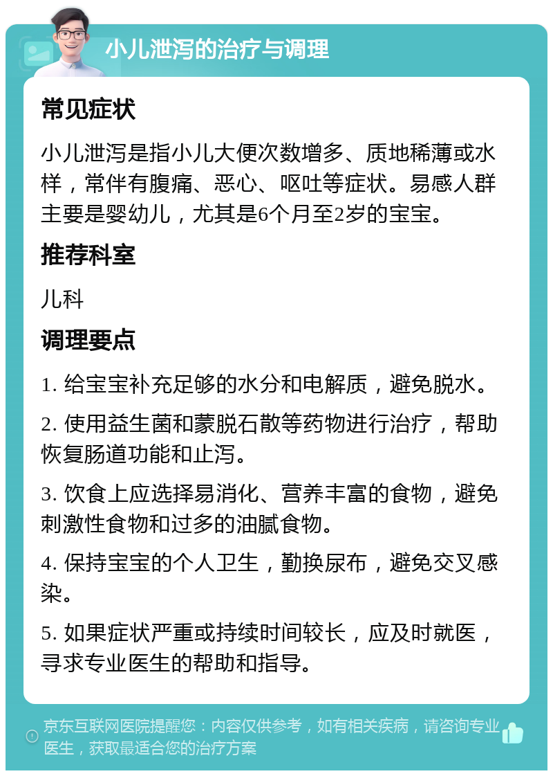 小儿泄泻的治疗与调理 常见症状 小儿泄泻是指小儿大便次数增多、质地稀薄或水样，常伴有腹痛、恶心、呕吐等症状。易感人群主要是婴幼儿，尤其是6个月至2岁的宝宝。 推荐科室 儿科 调理要点 1. 给宝宝补充足够的水分和电解质，避免脱水。 2. 使用益生菌和蒙脱石散等药物进行治疗，帮助恢复肠道功能和止泻。 3. 饮食上应选择易消化、营养丰富的食物，避免刺激性食物和过多的油腻食物。 4. 保持宝宝的个人卫生，勤换尿布，避免交叉感染。 5. 如果症状严重或持续时间较长，应及时就医，寻求专业医生的帮助和指导。