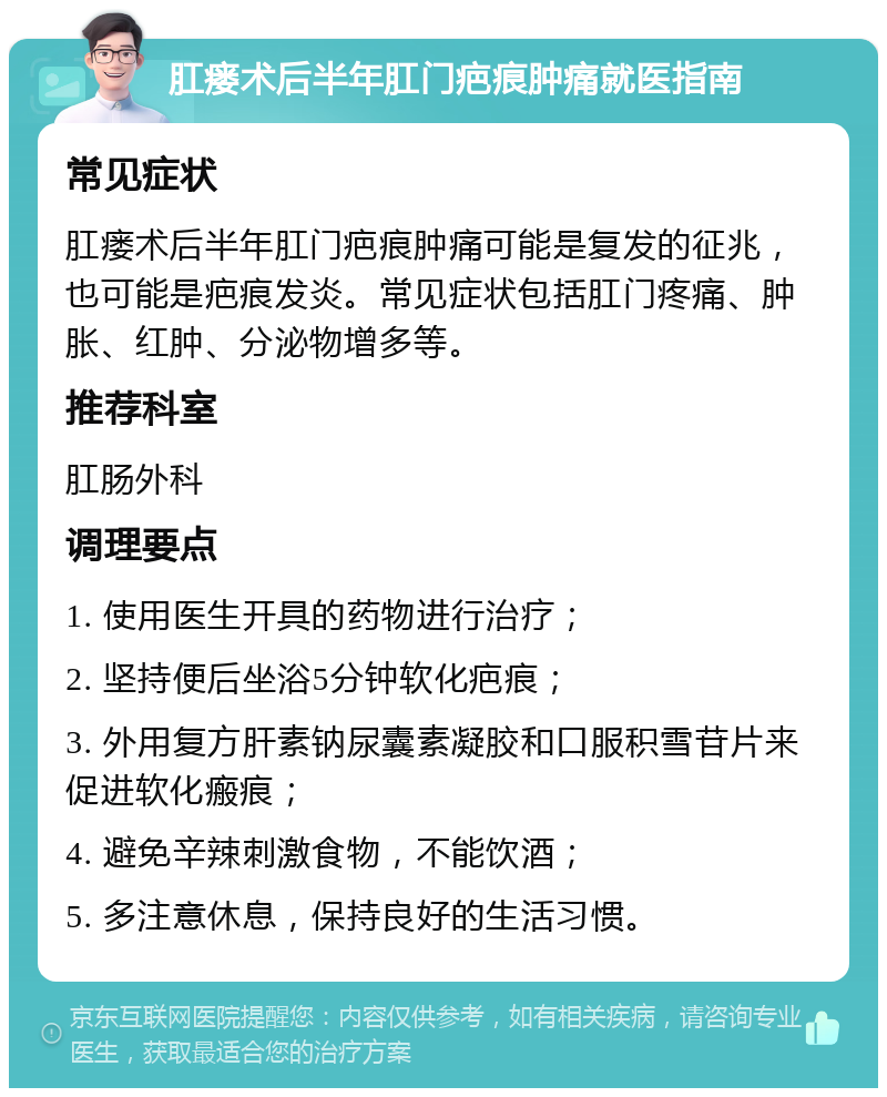 肛瘘术后半年肛门疤痕肿痛就医指南 常见症状 肛瘘术后半年肛门疤痕肿痛可能是复发的征兆，也可能是疤痕发炎。常见症状包括肛门疼痛、肿胀、红肿、分泌物增多等。 推荐科室 肛肠外科 调理要点 1. 使用医生开具的药物进行治疗； 2. 坚持便后坐浴5分钟软化疤痕； 3. 外用复方肝素钠尿囊素凝胶和口服积雪苷片来促进软化瘢痕； 4. 避免辛辣刺激食物，不能饮酒； 5. 多注意休息，保持良好的生活习惯。