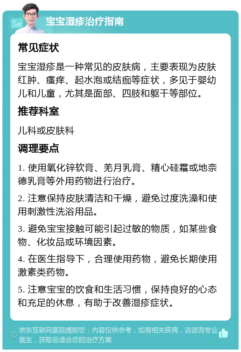 宝宝湿疹治疗指南 常见症状 宝宝湿疹是一种常见的皮肤病，主要表现为皮肤红肿、瘙痒、起水泡或结痂等症状，多见于婴幼儿和儿童，尤其是面部、四肢和躯干等部位。 推荐科室 儿科或皮肤科 调理要点 1. 使用氧化锌软膏、羌月乳膏、精心硅霜或地奈德乳膏等外用药物进行治疗。 2. 注意保持皮肤清洁和干燥，避免过度洗澡和使用刺激性洗浴用品。 3. 避免宝宝接触可能引起过敏的物质，如某些食物、化妆品或环境因素。 4. 在医生指导下，合理使用药物，避免长期使用激素类药物。 5. 注意宝宝的饮食和生活习惯，保持良好的心态和充足的休息，有助于改善湿疹症状。