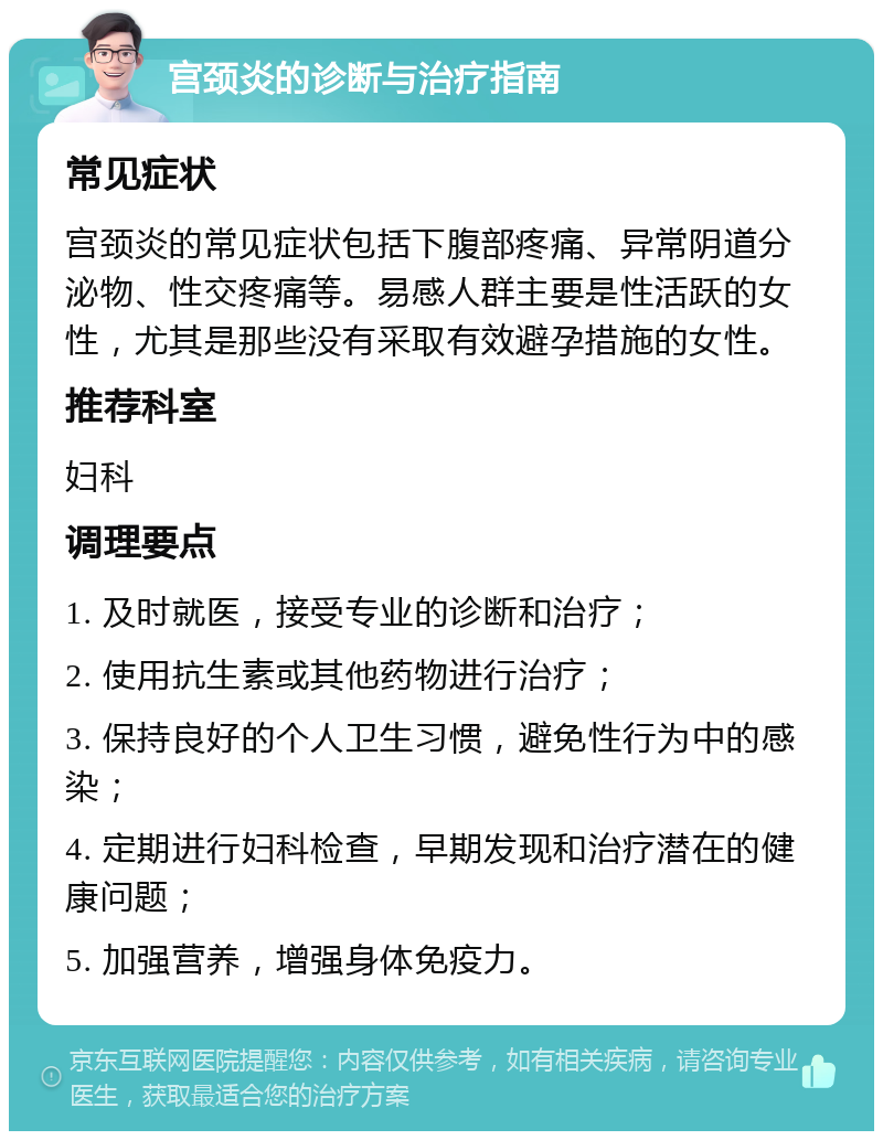 宫颈炎的诊断与治疗指南 常见症状 宫颈炎的常见症状包括下腹部疼痛、异常阴道分泌物、性交疼痛等。易感人群主要是性活跃的女性，尤其是那些没有采取有效避孕措施的女性。 推荐科室 妇科 调理要点 1. 及时就医，接受专业的诊断和治疗； 2. 使用抗生素或其他药物进行治疗； 3. 保持良好的个人卫生习惯，避免性行为中的感染； 4. 定期进行妇科检查，早期发现和治疗潜在的健康问题； 5. 加强营养，增强身体免疫力。