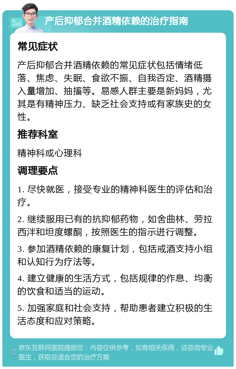 产后抑郁合并酒精依赖的治疗指南 常见症状 产后抑郁合并酒精依赖的常见症状包括情绪低落、焦虑、失眠、食欲不振、自我否定、酒精摄入量增加、抽搐等。易感人群主要是新妈妈，尤其是有精神压力、缺乏社会支持或有家族史的女性。 推荐科室 精神科或心理科 调理要点 1. 尽快就医，接受专业的精神科医生的评估和治疗。 2. 继续服用已有的抗抑郁药物，如舍曲林、劳拉西泮和坦度螺酮，按照医生的指示进行调整。 3. 参加酒精依赖的康复计划，包括戒酒支持小组和认知行为疗法等。 4. 建立健康的生活方式，包括规律的作息、均衡的饮食和适当的运动。 5. 加强家庭和社会支持，帮助患者建立积极的生活态度和应对策略。