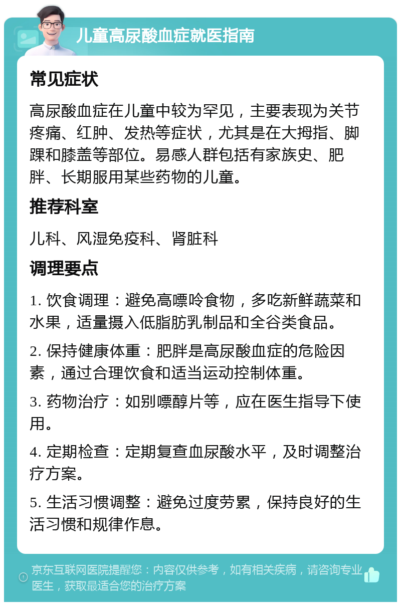 儿童高尿酸血症就医指南 常见症状 高尿酸血症在儿童中较为罕见，主要表现为关节疼痛、红肿、发热等症状，尤其是在大拇指、脚踝和膝盖等部位。易感人群包括有家族史、肥胖、长期服用某些药物的儿童。 推荐科室 儿科、风湿免疫科、肾脏科 调理要点 1. 饮食调理：避免高嘌呤食物，多吃新鲜蔬菜和水果，适量摄入低脂肪乳制品和全谷类食品。 2. 保持健康体重：肥胖是高尿酸血症的危险因素，通过合理饮食和适当运动控制体重。 3. 药物治疗：如别嘌醇片等，应在医生指导下使用。 4. 定期检查：定期复查血尿酸水平，及时调整治疗方案。 5. 生活习惯调整：避免过度劳累，保持良好的生活习惯和规律作息。