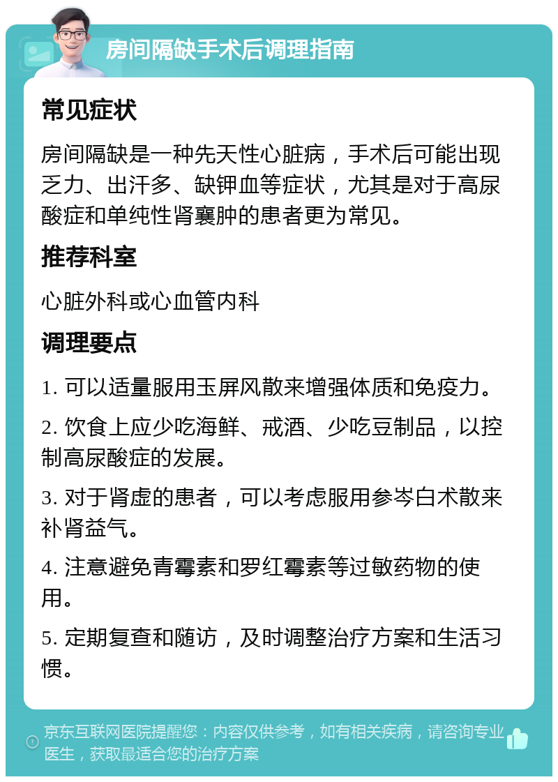 房间隔缺手术后调理指南 常见症状 房间隔缺是一种先天性心脏病，手术后可能出现乏力、出汗多、缺钾血等症状，尤其是对于高尿酸症和单纯性肾襄肿的患者更为常见。 推荐科室 心脏外科或心血管内科 调理要点 1. 可以适量服用玉屏风散来增强体质和免疫力。 2. 饮食上应少吃海鲜、戒酒、少吃豆制品，以控制高尿酸症的发展。 3. 对于肾虚的患者，可以考虑服用参岑白术散来补肾益气。 4. 注意避免青霉素和罗红霉素等过敏药物的使用。 5. 定期复查和随访，及时调整治疗方案和生活习惯。