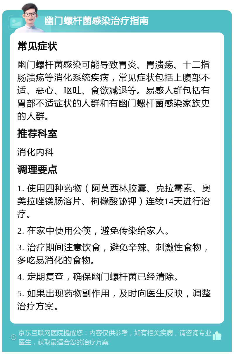 幽门螺杆菌感染治疗指南 常见症状 幽门螺杆菌感染可能导致胃炎、胃溃疡、十二指肠溃疡等消化系统疾病，常见症状包括上腹部不适、恶心、呕吐、食欲减退等。易感人群包括有胃部不适症状的人群和有幽门螺杆菌感染家族史的人群。 推荐科室 消化内科 调理要点 1. 使用四种药物（阿莫西林胶囊、克拉霉素、奥美拉唑镁肠溶片、枸橼酸铋钾）连续14天进行治疗。 2. 在家中使用公筷，避免传染给家人。 3. 治疗期间注意饮食，避免辛辣、刺激性食物，多吃易消化的食物。 4. 定期复查，确保幽门螺杆菌已经清除。 5. 如果出现药物副作用，及时向医生反映，调整治疗方案。