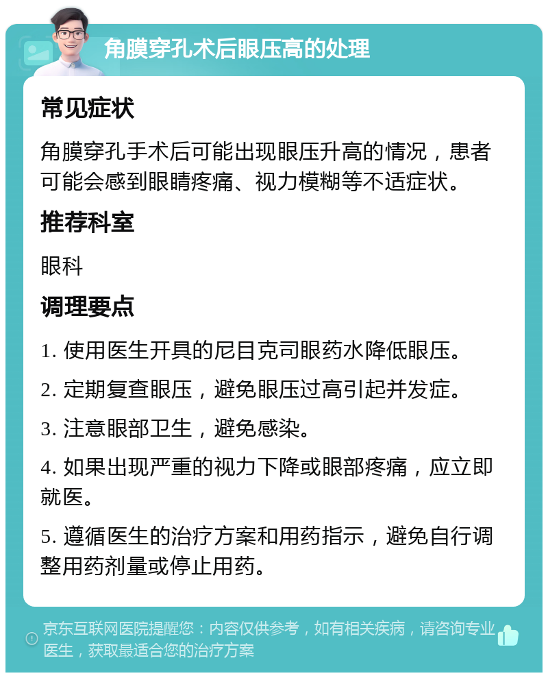 角膜穿孔术后眼压高的处理 常见症状 角膜穿孔手术后可能出现眼压升高的情况，患者可能会感到眼睛疼痛、视力模糊等不适症状。 推荐科室 眼科 调理要点 1. 使用医生开具的尼目克司眼药水降低眼压。 2. 定期复查眼压，避免眼压过高引起并发症。 3. 注意眼部卫生，避免感染。 4. 如果出现严重的视力下降或眼部疼痛，应立即就医。 5. 遵循医生的治疗方案和用药指示，避免自行调整用药剂量或停止用药。