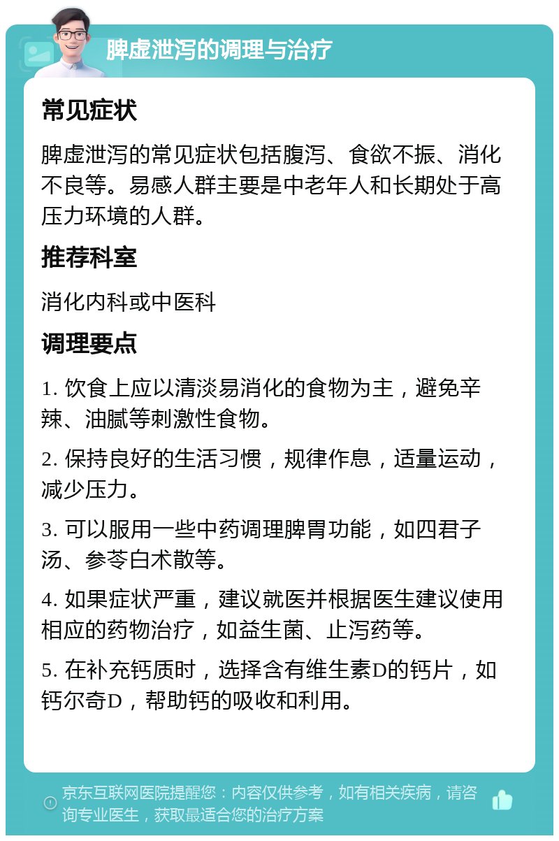 脾虚泄泻的调理与治疗 常见症状 脾虚泄泻的常见症状包括腹泻、食欲不振、消化不良等。易感人群主要是中老年人和长期处于高压力环境的人群。 推荐科室 消化内科或中医科 调理要点 1. 饮食上应以清淡易消化的食物为主，避免辛辣、油腻等刺激性食物。 2. 保持良好的生活习惯，规律作息，适量运动，减少压力。 3. 可以服用一些中药调理脾胃功能，如四君子汤、参苓白术散等。 4. 如果症状严重，建议就医并根据医生建议使用相应的药物治疗，如益生菌、止泻药等。 5. 在补充钙质时，选择含有维生素D的钙片，如钙尔奇D，帮助钙的吸收和利用。