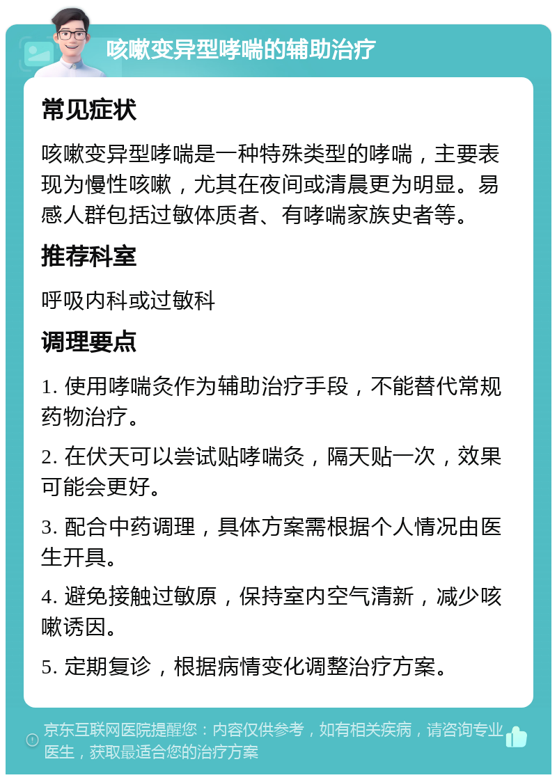 咳嗽变异型哮喘的辅助治疗 常见症状 咳嗽变异型哮喘是一种特殊类型的哮喘，主要表现为慢性咳嗽，尤其在夜间或清晨更为明显。易感人群包括过敏体质者、有哮喘家族史者等。 推荐科室 呼吸内科或过敏科 调理要点 1. 使用哮喘灸作为辅助治疗手段，不能替代常规药物治疗。 2. 在伏天可以尝试贴哮喘灸，隔天贴一次，效果可能会更好。 3. 配合中药调理，具体方案需根据个人情况由医生开具。 4. 避免接触过敏原，保持室内空气清新，减少咳嗽诱因。 5. 定期复诊，根据病情变化调整治疗方案。