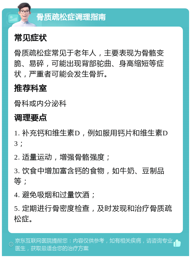 骨质疏松症调理指南 常见症状 骨质疏松症常见于老年人，主要表现为骨骼变脆、易碎，可能出现背部驼曲、身高缩短等症状，严重者可能会发生骨折。 推荐科室 骨科或内分泌科 调理要点 1. 补充钙和维生素D，例如服用钙片和维生素D3； 2. 适量运动，增强骨骼强度； 3. 饮食中增加富含钙的食物，如牛奶、豆制品等； 4. 避免吸烟和过量饮酒； 5. 定期进行骨密度检查，及时发现和治疗骨质疏松症。