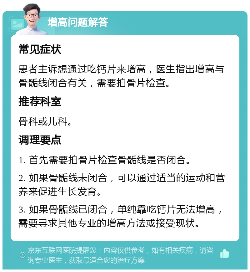 增高问题解答 常见症状 患者主诉想通过吃钙片来增高，医生指出增高与骨骺线闭合有关，需要拍骨片检查。 推荐科室 骨科或儿科。 调理要点 1. 首先需要拍骨片检查骨骺线是否闭合。 2. 如果骨骺线未闭合，可以通过适当的运动和营养来促进生长发育。 3. 如果骨骺线已闭合，单纯靠吃钙片无法增高，需要寻求其他专业的增高方法或接受现状。