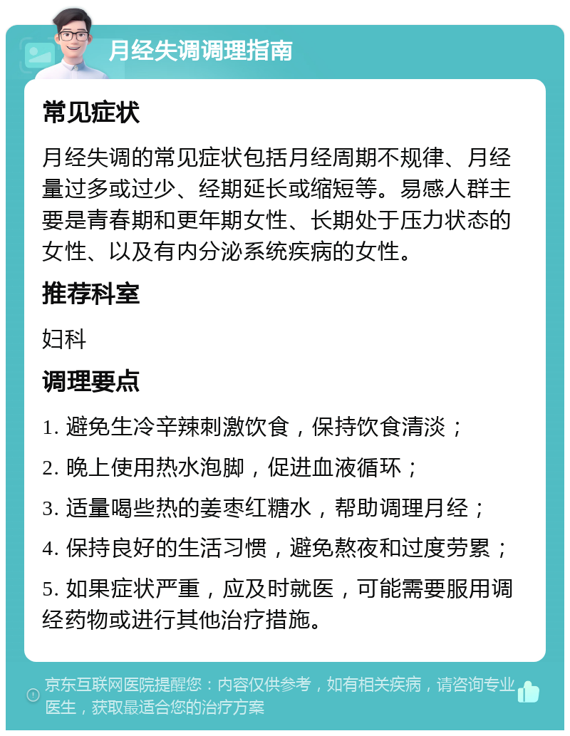 月经失调调理指南 常见症状 月经失调的常见症状包括月经周期不规律、月经量过多或过少、经期延长或缩短等。易感人群主要是青春期和更年期女性、长期处于压力状态的女性、以及有内分泌系统疾病的女性。 推荐科室 妇科 调理要点 1. 避免生冷辛辣刺激饮食，保持饮食清淡； 2. 晚上使用热水泡脚，促进血液循环； 3. 适量喝些热的姜枣红糖水，帮助调理月经； 4. 保持良好的生活习惯，避免熬夜和过度劳累； 5. 如果症状严重，应及时就医，可能需要服用调经药物或进行其他治疗措施。