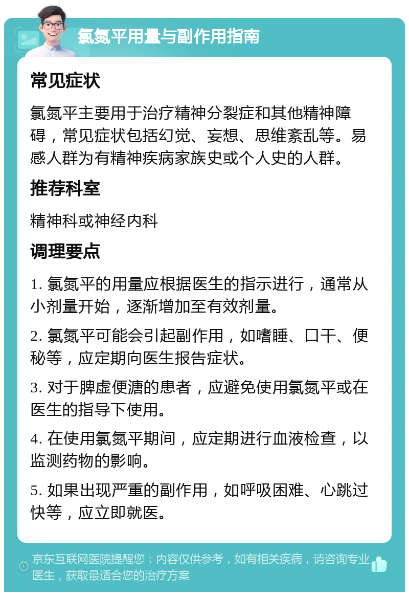 氯氮平用量与副作用指南 常见症状 氯氮平主要用于治疗精神分裂症和其他精神障碍，常见症状包括幻觉、妄想、思维紊乱等。易感人群为有精神疾病家族史或个人史的人群。 推荐科室 精神科或神经内科 调理要点 1. 氯氮平的用量应根据医生的指示进行，通常从小剂量开始，逐渐增加至有效剂量。 2. 氯氮平可能会引起副作用，如嗜睡、口干、便秘等，应定期向医生报告症状。 3. 对于脾虚便溏的患者，应避免使用氯氮平或在医生的指导下使用。 4. 在使用氯氮平期间，应定期进行血液检查，以监测药物的影响。 5. 如果出现严重的副作用，如呼吸困难、心跳过快等，应立即就医。