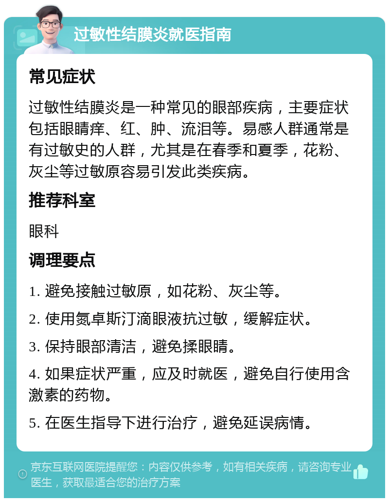 过敏性结膜炎就医指南 常见症状 过敏性结膜炎是一种常见的眼部疾病，主要症状包括眼睛痒、红、肿、流泪等。易感人群通常是有过敏史的人群，尤其是在春季和夏季，花粉、灰尘等过敏原容易引发此类疾病。 推荐科室 眼科 调理要点 1. 避免接触过敏原，如花粉、灰尘等。 2. 使用氮卓斯汀滴眼液抗过敏，缓解症状。 3. 保持眼部清洁，避免揉眼睛。 4. 如果症状严重，应及时就医，避免自行使用含激素的药物。 5. 在医生指导下进行治疗，避免延误病情。