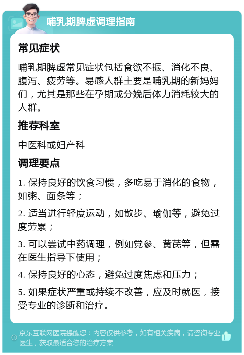 哺乳期脾虚调理指南 常见症状 哺乳期脾虚常见症状包括食欲不振、消化不良、腹泻、疲劳等。易感人群主要是哺乳期的新妈妈们，尤其是那些在孕期或分娩后体力消耗较大的人群。 推荐科室 中医科或妇产科 调理要点 1. 保持良好的饮食习惯，多吃易于消化的食物，如粥、面条等； 2. 适当进行轻度运动，如散步、瑜伽等，避免过度劳累； 3. 可以尝试中药调理，例如党参、黄芪等，但需在医生指导下使用； 4. 保持良好的心态，避免过度焦虑和压力； 5. 如果症状严重或持续不改善，应及时就医，接受专业的诊断和治疗。