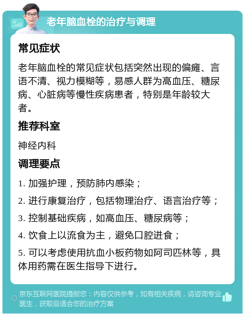 老年脑血栓的治疗与调理 常见症状 老年脑血栓的常见症状包括突然出现的偏瘫、言语不清、视力模糊等，易感人群为高血压、糖尿病、心脏病等慢性疾病患者，特别是年龄较大者。 推荐科室 神经内科 调理要点 1. 加强护理，预防肺内感染； 2. 进行康复治疗，包括物理治疗、语言治疗等； 3. 控制基础疾病，如高血压、糖尿病等； 4. 饮食上以流食为主，避免口腔进食； 5. 可以考虑使用抗血小板药物如阿司匹林等，具体用药需在医生指导下进行。