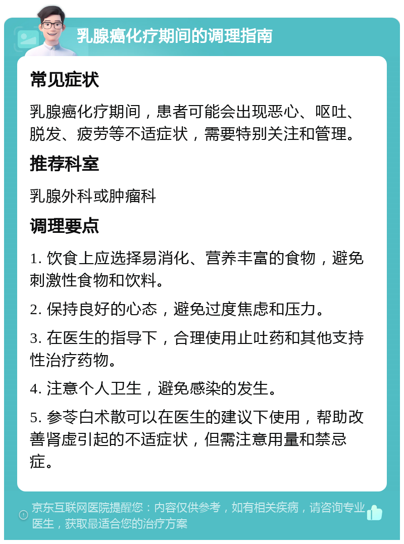 乳腺癌化疗期间的调理指南 常见症状 乳腺癌化疗期间，患者可能会出现恶心、呕吐、脱发、疲劳等不适症状，需要特别关注和管理。 推荐科室 乳腺外科或肿瘤科 调理要点 1. 饮食上应选择易消化、营养丰富的食物，避免刺激性食物和饮料。 2. 保持良好的心态，避免过度焦虑和压力。 3. 在医生的指导下，合理使用止吐药和其他支持性治疗药物。 4. 注意个人卫生，避免感染的发生。 5. 参苓白术散可以在医生的建议下使用，帮助改善肾虚引起的不适症状，但需注意用量和禁忌症。