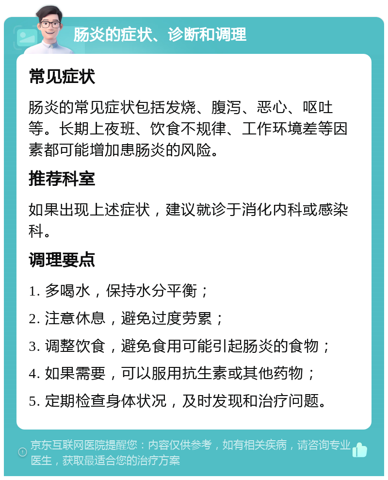 肠炎的症状、诊断和调理 常见症状 肠炎的常见症状包括发烧、腹泻、恶心、呕吐等。长期上夜班、饮食不规律、工作环境差等因素都可能增加患肠炎的风险。 推荐科室 如果出现上述症状，建议就诊于消化内科或感染科。 调理要点 1. 多喝水，保持水分平衡； 2. 注意休息，避免过度劳累； 3. 调整饮食，避免食用可能引起肠炎的食物； 4. 如果需要，可以服用抗生素或其他药物； 5. 定期检查身体状况，及时发现和治疗问题。