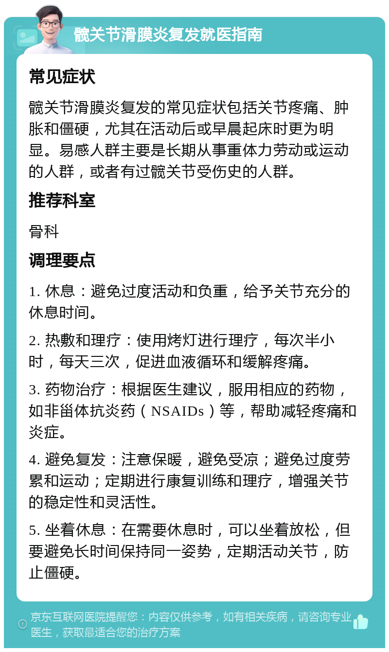 髋关节滑膜炎复发就医指南 常见症状 髋关节滑膜炎复发的常见症状包括关节疼痛、肿胀和僵硬，尤其在活动后或早晨起床时更为明显。易感人群主要是长期从事重体力劳动或运动的人群，或者有过髋关节受伤史的人群。 推荐科室 骨科 调理要点 1. 休息：避免过度活动和负重，给予关节充分的休息时间。 2. 热敷和理疗：使用烤灯进行理疗，每次半小时，每天三次，促进血液循环和缓解疼痛。 3. 药物治疗：根据医生建议，服用相应的药物，如非甾体抗炎药（NSAIDs）等，帮助减轻疼痛和炎症。 4. 避免复发：注意保暖，避免受凉；避免过度劳累和运动；定期进行康复训练和理疗，增强关节的稳定性和灵活性。 5. 坐着休息：在需要休息时，可以坐着放松，但要避免长时间保持同一姿势，定期活动关节，防止僵硬。