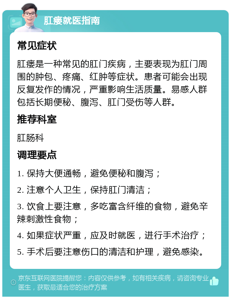 肛瘘就医指南 常见症状 肛瘘是一种常见的肛门疾病，主要表现为肛门周围的肿包、疼痛、红肿等症状。患者可能会出现反复发作的情况，严重影响生活质量。易感人群包括长期便秘、腹泻、肛门受伤等人群。 推荐科室 肛肠科 调理要点 1. 保持大便通畅，避免便秘和腹泻； 2. 注意个人卫生，保持肛门清洁； 3. 饮食上要注意，多吃富含纤维的食物，避免辛辣刺激性食物； 4. 如果症状严重，应及时就医，进行手术治疗； 5. 手术后要注意伤口的清洁和护理，避免感染。