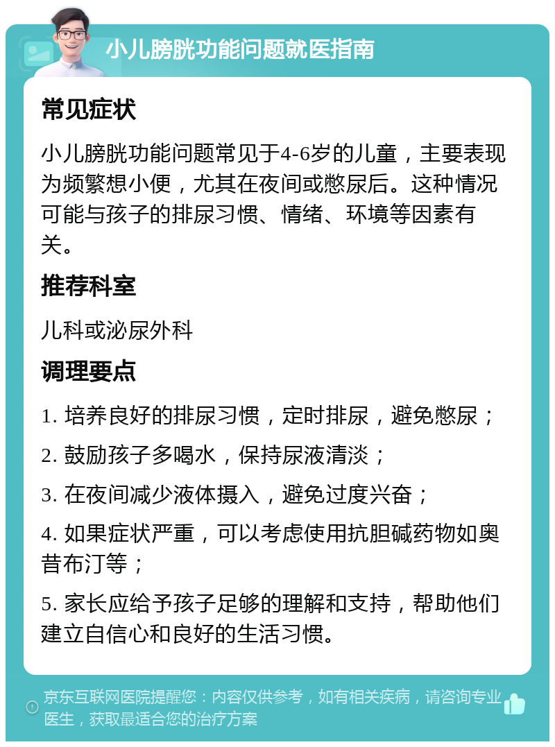 小儿膀胱功能问题就医指南 常见症状 小儿膀胱功能问题常见于4-6岁的儿童，主要表现为频繁想小便，尤其在夜间或憋尿后。这种情况可能与孩子的排尿习惯、情绪、环境等因素有关。 推荐科室 儿科或泌尿外科 调理要点 1. 培养良好的排尿习惯，定时排尿，避免憋尿； 2. 鼓励孩子多喝水，保持尿液清淡； 3. 在夜间减少液体摄入，避免过度兴奋； 4. 如果症状严重，可以考虑使用抗胆碱药物如奥昔布汀等； 5. 家长应给予孩子足够的理解和支持，帮助他们建立自信心和良好的生活习惯。