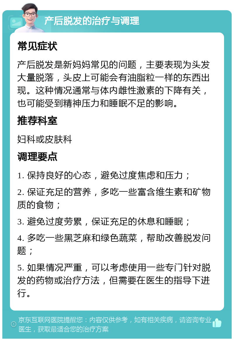 产后脱发的治疗与调理 常见症状 产后脱发是新妈妈常见的问题，主要表现为头发大量脱落，头皮上可能会有油脂粒一样的东西出现。这种情况通常与体内雌性激素的下降有关，也可能受到精神压力和睡眠不足的影响。 推荐科室 妇科或皮肤科 调理要点 1. 保持良好的心态，避免过度焦虑和压力； 2. 保证充足的营养，多吃一些富含维生素和矿物质的食物； 3. 避免过度劳累，保证充足的休息和睡眠； 4. 多吃一些黑芝麻和绿色蔬菜，帮助改善脱发问题； 5. 如果情况严重，可以考虑使用一些专门针对脱发的药物或治疗方法，但需要在医生的指导下进行。