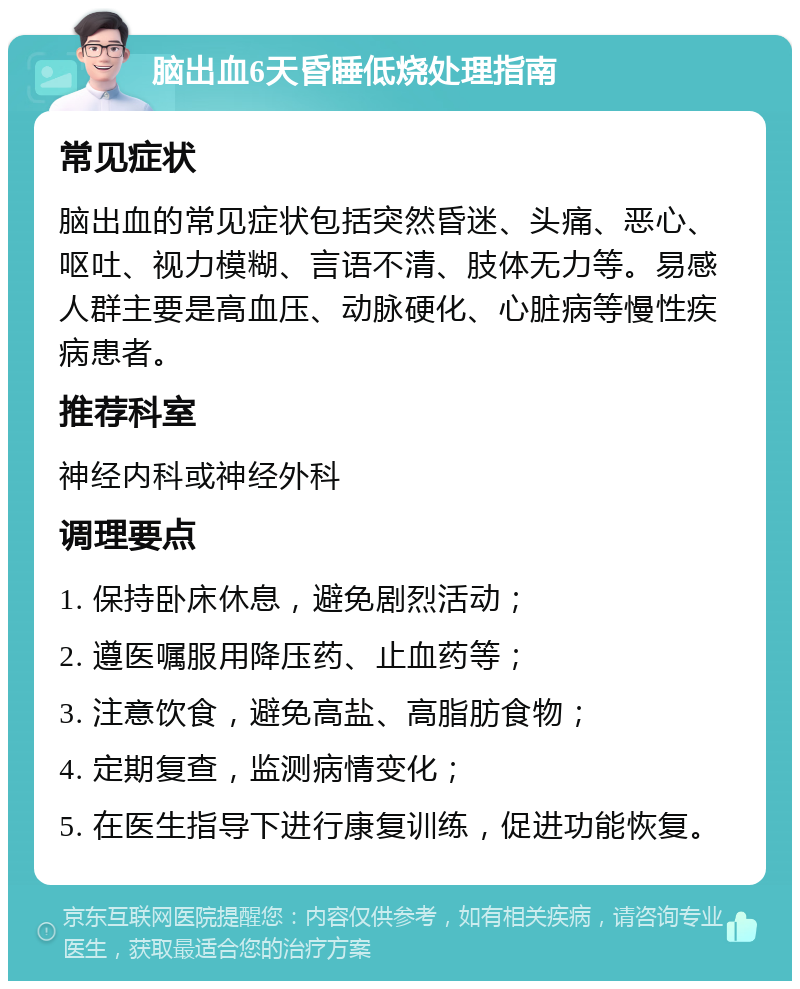 脑出血6天昏睡低烧处理指南 常见症状 脑出血的常见症状包括突然昏迷、头痛、恶心、呕吐、视力模糊、言语不清、肢体无力等。易感人群主要是高血压、动脉硬化、心脏病等慢性疾病患者。 推荐科室 神经内科或神经外科 调理要点 1. 保持卧床休息，避免剧烈活动； 2. 遵医嘱服用降压药、止血药等； 3. 注意饮食，避免高盐、高脂肪食物； 4. 定期复查，监测病情变化； 5. 在医生指导下进行康复训练，促进功能恢复。